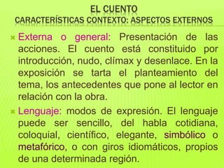 EL CUENTO
CARACTERÍSTICAS CONTEXTO: ASPECTOS EXTERNOS
 Externa o general: Presentación de las
acciones. El cuento está constituido por
introducción, nudo, clímax y desenlace. En la
exposición se tarta el planteamiento del
tema, los antecedentes que pone al lector en
relación con la obra.
 Lenguaje: modos de expresión. El lenguaje
puede ser sencillo, del habla cotidiana,
coloquial, científico, elegante, simbólico o
metafórico, o con giros idiomáticos, propios
de una determinada región.
 