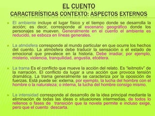 EL CUENTO
CARACTERÍSTICAS CONTEXTO: ASPECTOS EXTERNOS
 El ambiente incluye el lugar físico y el tiempo donde se desarrolla la
acción; es decir, corresponde al escenario geográfico donde los
personajes se mueven. Generalmente en el cuento el ambiente es
reducido, se esboza en líneas generales.
 La atmósfera corresponde al mundo particular en que ocurre los hechos
del cuento. La atmósfera debe traducir la sensación o el estado de
emocional que prevalece en la historia. Debe irradiar, por ejemplo,
misterio, violencia, tranquilidad, angustia, etcétera.
 La trama Es el conflicto que mueve la acción del relato. Es “leitmotiv” de
la narración. El conflicto da lugar a una acción que provoca tensión
dramática. La trama generalmente se caracteriza por la oposición de
fuerzas. Está puede se: externa, por ejemplo, la lucha del hombre con el
hombre o la naturaleza; o interna, la lucha del hombre consigo mismo.
 La intensidad corresponde al desarrollo de la idea principal mediante la
eliminación de todas las ideas o situaciones intermedias, de todos lo
rellenos o fases de transición que la novela permite e incluso exige,
pero que el cuento descarta.
 