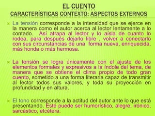 EL CUENTO
CARACTERÍSTICAS CONTEXTO: ASPECTOS EXTERNOS
 La tensión corresponde a la intensidad que se ejerce en
la manera como el autor acerca al lector lentamente a lo
contado. Así atrapa al lector y lo aísla de cuanto lo
rodea, para después dejarlo libre , volver a conectarlo
con sus circunstancias de una forma nueva, enriquecida,
más honda o más hermosa.
 La tensión se logra únicamente con el ajuste de los
elementos formales y expresivos a la índole del tema, de
manera que se obtiene el clima propio de todo gran
cuento, sometido a una forma literaria capaz de transmitir
al lector todos sus valores, y toda su proyección en
profundidad y en altura.
 El tono corresponde a la actitud del autor ante lo que está
presentando. Esté puede ser humorístico, alegre, irónico,
sarcástico, etcétera.
 