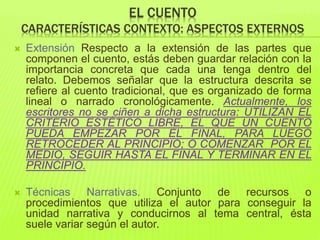 EL CUENTO
CARACTERÍSTICAS CONTEXTO: ASPECTOS EXTERNOS
 Extensión Respecto a la extensión de las partes que
componen el cuento, estás deben guardar relación con la
importancia concreta que cada una tenga dentro del
relato. Debemos señalar que la estructura descrita se
refiere al cuento tradicional, que es organizado de forma
lineal o narrado cronológicamente. Actualmente, los
escritores no se ciñen a dicha estructura: UTILIZAN EL
CRITERIO ESTÉTICO LIBRE, EL QUE UN CUENTO
PUEDA EMPEZAR POR EL FINAL, PARA LUEGO
RETROCEDER AL PRINCIPIO; O COMENZAR POR EL
MEDIO, SEGUIR HASTA EL FINAL Y TERMINAR EN EL
PRINCIPIO.
 Técnicas Narrativas. Conjunto de recursos o
procedimientos que utiliza el autor para conseguir la
unidad narrativa y conducirnos al tema central, ésta
suele variar según el autor.
 