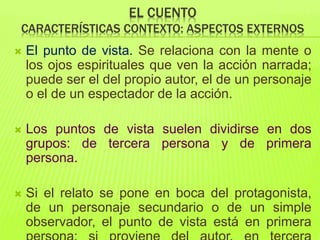 EL CUENTO
CARACTERÍSTICAS CONTEXTO: ASPECTOS EXTERNOS
 El punto de vista. Se relaciona con la mente o
los ojos espirituales que ven la acción narrada;
puede ser el del propio autor, el de un personaje
o el de un espectador de la acción.
 Los puntos de vista suelen dividirse en dos
grupos: de tercera persona y de primera
persona.
 Si el relato se pone en boca del protagonista,
de un personaje secundario o de un simple
observador, el punto de vista está en primera
 