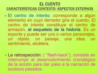 EL CUENTO
CARACTERÍSTICAS CONTEXTO: ASPECTOS EXTERNOS
 El centro de interés: corresponde a algún
elemento en cuyo derredor gira el cuento. El
centro de interés constituye el centro de
armazón, el esqueleto de la historia. Es un
soporte y puede ser uno o varios personajes,
un objeto, un paisaje, una idea, un
sentimiento, etcétera.
 La retrospección: ( “flash-back”), consiste en
interrumpir el desenvolvimiento cronológico
de la acción para dar paso a la narración de
sucesos pasados.
 