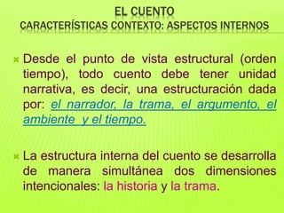 EL CUENTO
CARACTERÍSTICAS CONTEXTO: ASPECTOS INTERNOS
 Desde el punto de vista estructural (orden
tiempo), todo cuento debe tener unidad
narrativa, es decir, una estructuración dada
por: el narrador, la trama, el argumento, el
ambiente y el tiempo.
 La estructura interna del cuento se desarrolla
de manera simultánea dos dimensiones
intencionales: la historia y la trama.
 