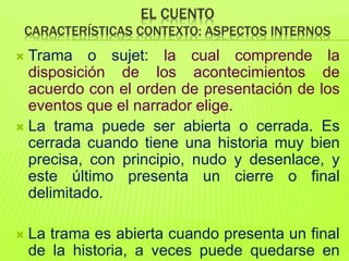EL CUENTO
CARACTERÍSTICAS CONTEXTO: ASPECTOS INTERNOS
 Trama o sujet: la cual comprende la
disposición de los acontecimientos de
acuerdo con el orden de presentación de los
eventos que el narrador elige.
 La trama puede ser abierta o cerrada. Es
cerrada cuando tiene una historia muy bien
precisa, con principio, nudo y desenlace, y
este último presenta un cierre o final
delimitado.
 La trama es abierta cuando presenta un final
de la historia, a veces puede quedarse en
 