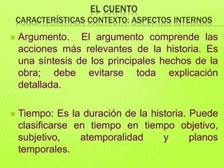 EL CUENTO
CARACTERÍSTICAS CONTEXTO: ASPECTOS INTERNOS
 Argumento. El argumento comprende las
acciones más relevantes de la historia. Es
una síntesis de los principales hechos de la
obra; debe evitarse toda explicación
detallada.
 Tiempo: Es la duración de la historia. Puede
clasificarse en tiempo en tiempo objetivo,
subjetivo, atemporalidad y planos
temporales.
 