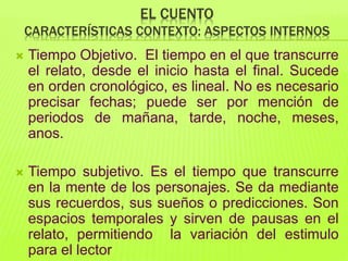 EL CUENTO
CARACTERÍSTICAS CONTEXTO: ASPECTOS INTERNOS
 Tiempo Objetivo. El tiempo en el que transcurre
el relato, desde el inicio hasta el final. Sucede
en orden cronológico, es lineal. No es necesario
precisar fechas; puede ser por mención de
periodos de mañana, tarde, noche, meses,
anos.
 Tiempo subjetivo. Es el tiempo que transcurre
en la mente de los personajes. Se da mediante
sus recuerdos, sus sueños o predicciones. Son
espacios temporales y sirven de pausas en el
relato, permitiendo la variación del estimulo
para el lector
 
