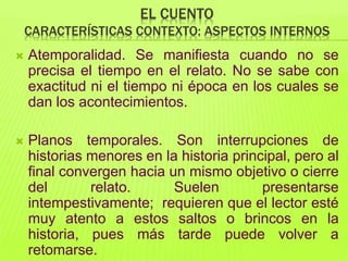 EL CUENTO
CARACTERÍSTICAS CONTEXTO: ASPECTOS INTERNOS
 Atemporalidad. Se manifiesta cuando no se
precisa el tiempo en el relato. No se sabe con
exactitud ni el tiempo ni época en los cuales se
dan los acontecimientos.
 Planos temporales. Son interrupciones de
historias menores en la historia principal, pero al
final convergen hacia un mismo objetivo o cierre
del relato. Suelen presentarse
intempestivamente; requieren que el lector esté
muy atento a estos saltos o brincos en la
historia, pues más tarde puede volver a
retomarse.
 
