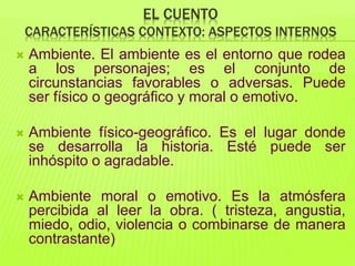 EL CUENTO
CARACTERÍSTICAS CONTEXTO: ASPECTOS INTERNOS
 Ambiente. El ambiente es el entorno que rodea
a los personajes; es el conjunto de
circunstancias favorables o adversas. Puede
ser físico o geográfico y moral o emotivo.
 Ambiente físico-geográfico. Es el lugar donde
se desarrolla la historia. Esté puede ser
inhóspito o agradable.
 Ambiente moral o emotivo. Es la atmósfera
percibida al leer la obra. ( tristeza, angustia,
miedo, odio, violencia o combinarse de manera
contrastante)
 