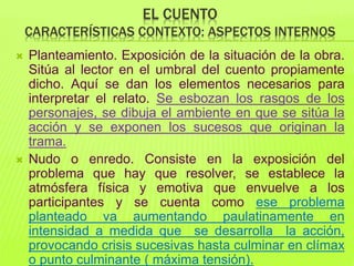 EL CUENTO
CARACTERÍSTICAS CONTEXTO: ASPECTOS INTERNOS
 Planteamiento. Exposición de la situación de la obra.
Sitúa al lector en el umbral del cuento propiamente
dicho. Aquí se dan los elementos necesarios para
interpretar el relato. Se esbozan los rasgos de los
personajes, se dibuja el ambiente en que se sitúa la
acción y se exponen los sucesos que originan la
trama.
 Nudo o enredo. Consiste en la exposición del
problema que hay que resolver, se establece la
atmósfera física y emotiva que envuelve a los
participantes y se cuenta como ese problema
planteado va aumentando paulatinamente en
intensidad a medida que se desarrolla la acción,
provocando crisis sucesivas hasta culminar en clímax
o punto culminante ( máxima tensión).
 