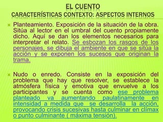 EL CUENTO
CARACTERÍSTICAS CONTEXTO: ASPECTOS INTERNOS
 Planteamiento. Exposición de la situación de la obra.
Sitúa al lector en el umbral del cuento propiamente
dicho. Aquí se dan los elementos necesarios para
interpretar el relato. Se esbozan los rasgos de los
personajes, se dibuja el ambiente en que se sitúa la
acción y se exponen los sucesos que originan la
trama.
 Nudo o enredo. Consiste en la exposición del
problema que hay que resolver, se establece la
atmósfera física y emotiva que envuelve a los
participantes y se cuenta como ese problema
planteado va aumentando paulatinamente en
intensidad a medida que se desarrolla la acción,
provocando crisis sucesivas hasta culminar en clímax
o punto culminante ( máxima tensión).
 