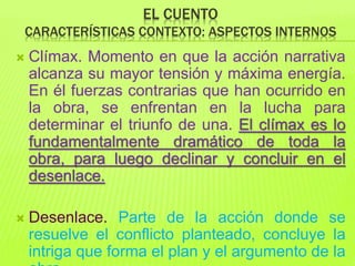 EL CUENTO
CARACTERÍSTICAS CONTEXTO: ASPECTOS INTERNOS
 Clímax. Momento en que la acción narrativa
alcanza su mayor tensión y máxima energía.
En él fuerzas contrarias que han ocurrido en
la obra, se enfrentan en la lucha para
determinar el triunfo de una. El clímax es lo
fundamentalmente dramático de toda la
obra, para luego declinar y concluir en el
desenlace.
 Desenlace. Parte de la acción donde se
resuelve el conflicto planteado, concluye la
intriga que forma el plan y el argumento de la
 