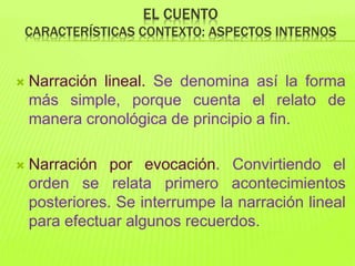 EL CUENTO
CARACTERÍSTICAS CONTEXTO: ASPECTOS INTERNOS
 Narración lineal. Se denomina así la forma
más simple, porque cuenta el relato de
manera cronológica de principio a fin.
 Narración por evocación. Convirtiendo el
orden se relata primero acontecimientos
posteriores. Se interrumpe la narración lineal
para efectuar algunos recuerdos.
 