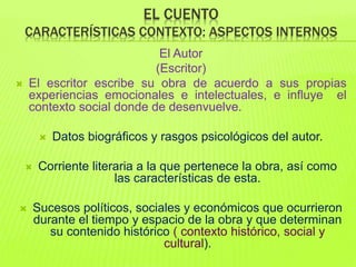 EL CUENTO
CARACTERÍSTICAS CONTEXTO: ASPECTOS INTERNOS
El Autor
(Escritor)
 El escritor escribe su obra de acuerdo a sus propias
experiencias emocionales e intelectuales, e influye el
contexto social donde de desenvuelve.
 Datos biográficos y rasgos psicológicos del autor.
 Corriente literaria a la que pertenece la obra, así como
las características de esta.
 Sucesos políticos, sociales y económicos que ocurrieron
durante el tiempo y espacio de la obra y que determinan
su contenido histórico ( contexto histórico, social y
cultural).
 