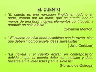 EL CUENTO
 “El cuento es una narración fingida en todo o en
parte, creada por un autor, que se puede leer en
menos de una hora y cuyos elementos contribuyen a
producir un solo efecto”
(Seymour Menton)
 “ El cuento no sólo debe escribirse con la razón, sino
que deben incorporársele ideas surrealistas”
( Julio Cortázar)
 “La novela y el cuento entran en contraposición
debido a que el cuento debe ser analítico y debe
basarse en la intensidad y en la síntesis”
(Horacio de Quiroga)
 