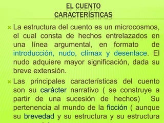 EL CUENTO
CARACTERÍSTICAS
 La estructura del cuento es un microcosmos,
el cual consta de hechos entrelazados en
una línea argumental, en formato de
introducción, nudo, clímax y desenlace. El
nudo adquiere mayor significación, dada su
breve extensión.
 Las principales características del cuento
son su carácter narrativo ( se construye a
partir de una sucesión de hechos) Su
pertenencia al mundo de la ficción ( aunque
su brevedad y su estructura y su estructura
 