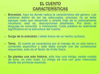 EL CUENTO
CARACTERÍSTICAS
 Brevedad. Aquí es donde radica la característica del género. Las
palabras deben de ser las adecuadas, precisas; no se debe
agregar nada que desarrolle o amplié más de lo estrictamente
necesario, esto es, descripciones detalladas. Por tanto, el
lenguaje es conocido e interesante. Cada palabra es realmente
significativa en la estructura del cuento.
 Surge de la anécdota ( relato breve de un hecho curioso)
 Tema. El cuento se caracteriza por el manejo de un solo tema o
contenido específico y esté debe cumplir con las condiciones
requeridas, esto es el factor de limite físico.
 Se plantea una sola historia; sólo hay una intriga, existe unidad
de tono, un solo nudo. La intriga se vive con gran intensidad
desde las primeras escenas.
 
