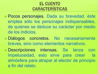 EL CUENTO
CARACTERÍSTICAS
 Pocos personajes. Dada su brevedad, éste
emplea sólo los personajes indispensables,
de quienes se deduce su carácter por medio
de los indicios.
 Diálogos concretos. No necesariamente
breves, sino como elementos narrativos.
 Descripciones intensas. Se lanza con
impetuosidad, esto sirve para crear la
atmósfera para atrapar al elector de principio
a fin del relato.
 