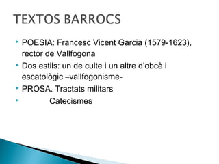  POESIA: Francesc Vicent Garcia (1579-1623),
  rector de Vallfogona
 Dos estils: un de culte i un altre d’obcè i

  escatològic –vallfogonisme-
 PROSA. Tractats militars

         Catecismes
 