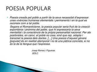    Poesia creada pel poble a partir de la seva necessitat d’expressar
    unes vivències humanes elementals i permanents i en la qual es
    reconeix com a tal poble.
    Segons el Romanticisme, la poesia popular seria fruit de la creació
    espontània i anònima del poble, que hi expressaria la seva
    mentalitat i la consciència de la pròpia personalitat nacional. Per als
    positivistes, en canvi, el poble no crea, sinó que rep, adapta i
    transmet la poesia dels doctes. […] Una poesia d’aquest gènere
    [popular] és en realitat atemporal i no té una pàtrica concreta, si no
    és la de la llengua que l’expressa.

                       Josep Romeu i Figueras
                        SOLC
 