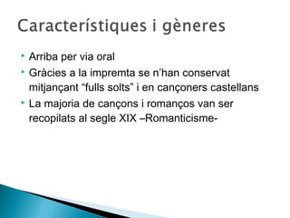  Arriba per via oral
 Gràcies a la impremta se n’han conservat

  mitjançant “fulls solts” i en cançoners castellans
 La majoria de cançons i romanços van ser

  recopilats al segle XIX –Romanticisme-
 