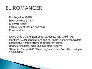    Els Segadors (1640)
   Bach de Roda (1713)
   El comte Arnau
   L’Hereu Riera (ball de bastons)
   El rei mariner

   CANÇONS DE BANDOLERS I LLADRES DE CAMÍ RAL
   Identificació del bandoler per part del poble –supervivència dels
    atributs que caracteritzava el cavaller medieval.
   Bandoler idealitzat amb una lliçó moralitzadora
   “Quan jo n’era petitet”, “Una cançó vull cantar/ no hi ha molt que
    s’és dictada”
 