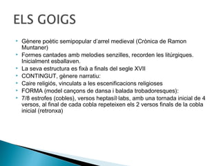    Gènere poètic semipopular d’arrel medieval (Crònica de Ramon
    Muntaner)
   Formes cantades amb melodies senzilles, recorden les litúrgiques.
    Inicialment esballaven.
   La seva estructura es fixà a finals del segle XVII
   CONTINGUT, gènere narratiu:
   Caire religiós, vinculats a les escenificacions religioses
   FORMA (model cançons de dansa i balada trobadoresques):
   7/8 estrofes (cobles), versos heptasíl·labs, amb una tornada inicial de 4
    versos, al final de cada cobla repeteixen els 2 versos finals de la cobla
    inicial (retronxa)
 