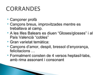  Cançoner profà
 Cançons breus, improvitzades mentre es
  treballava al camp.
 A les Illes Balears es diuen “Gloses/glosses” i al
  País Valencià “cobles”
 Gran varietat temàtica:
 Cançons d’amor, despit, bressol d’enyorança,
  felicitacions …
 Formalment consten de 4 versos heptasíl·labs,
  amb rima assonant i consonant
 