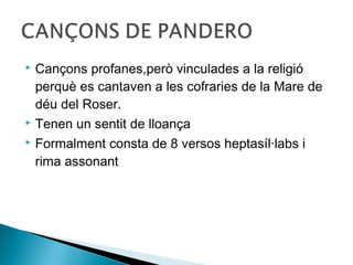  Cançons profanes,però vinculades a la religió
  perquè es cantaven a les cofraries de la Mare de
  déu del Roser.
 Tenen un sentit de lloança

 Formalment consta de 8 versos heptasíl·labs i

  rima assonant
 