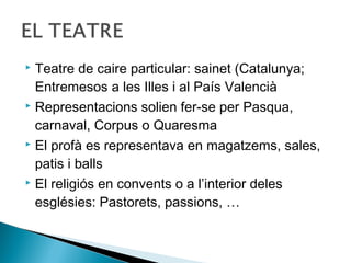  Teatre de caire particular: sainet (Catalunya;
  Entremesos a les Illes i al País Valencià
 Representacions solien fer-se per Pasqua,

  carnaval, Corpus o Quaresma
 El profà es representava en magatzems, sales,

  patis i balls
 El religiós en convents o a l’interior deles

  esglésies: Pastorets, passions, …
 
