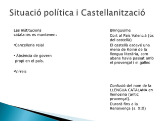 Les institucions         Bilingüisme
catalanes es mantenen:   Cort al País Valencià (ús
                         del castellà)
•Cancelleria reial       El castellà esdevé una
                         mena de Koiné de la
• Absència de govern     llengua literària, com
                         abans havia passat amb
 propi en el país.       el provençal i el gallec

•Virreis



                         Confusió del nom de la
                         LLENGUA CATALANA en
                         llemosina (antic
                         provençal).
                         Durarà fins a la
                         Renaixença (s. XIX)
 