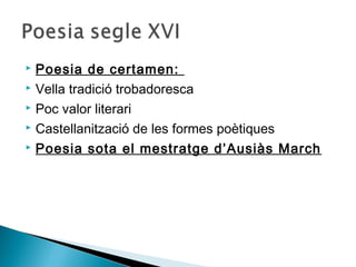  Poesia de certamen:
 Vella tradició trobadoresca

 Poc valor literari

 Castellanització de les formes poètiques

 Poesia sota el mestratge d’Ausiàs March
 