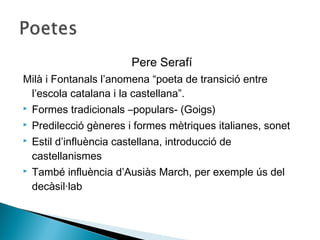 Pere Serafí
Milà i Fontanals l’anomena “poeta de transició entre
 l’escola catalana i la castellana”.
   Formes tradicionals –populars- (Goigs)
   Predilecció gèneres i formes mètriques italianes, sonet
   Estil d’influència castellana, introducció de
    castellanismes
   També influència d’Ausiàs March, per exemple ús del
    decàsil·lab
 