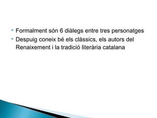  Formalment són 6 diàlegs entre tres personatges
 Despuig coneix bé els clàssics, els autors del

  Renaixement i la tradició literària catalana
 