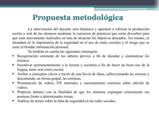La intervención del docente será dinámica y apuntará a reforzar la producción
escrita y oral de los alumnos mediante la correcion de prácticos que serán devueltos para
que sean nuevamente realizados en aras de alcanzar los objetivos deseados. Así mismo, se
ahondará en la importancia de la seguridad en el uso de redes sociales y el riesgo que se
corre al brindar información personal.
Se tendrán en cuenta las siguientes estrategias:
 Recuperación constante de los saberes previos a fin de ahondar y sistematizar los
mismos.
 Incentivar permanentemente a la lectura y escritura a fin de hacer un buen uso de la
lengua, tanto oral como escrita.
 Arribar a conceptos claves a través de una lluvia de ideas, selleccionando las mismas y
descartando, en forma grupal, las erróneas.
 Presentación de videos, P.P, tutoriales y asesoramiento continuo sobre edición de
videos.
 Propiciar debates con la finalidad de que los alumnos expongan criticamente sus
posturas frente a determinados temas.
 Análisis de textos sobre la falta de seguridad en las redes sociales.
 
