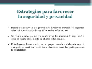  Durante el desarrollo del proyecto se distribuirá material bibliográfico
sobre la importancia de la seguridad en las redes sociales.
 Se brindará información constante sobre las medidas de seguridad a
tener en cuenta al momento de utilizar redes sociales.
 El trabajo se llevará a cabo en un grupo cerrado y el docente será el
encargado de controlar tanto las invitaciones como las participaciones
de los alumnos.
 