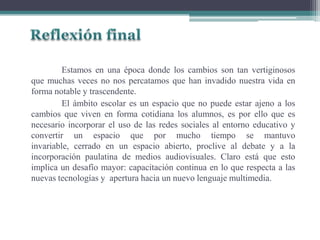 Estamos en una época donde los cambios son tan vertiginosos
que muchas veces no nos percatamos que han invadido nuestra vida en
forma notable y trascendente.
El ámbito escolar es un espacio que no puede estar ajeno a los
cambios que viven en forma cotidiana los alumnos, es por ello que es
necesario incorporar el uso de las redes sociales al entorno educativo y
convertir un espacio que por mucho tiempo se mantuvo
invariable, cerrado en un espacio abierto, proclive al debate y a la
incorporación paulatina de medios audiovisuales. Claro está que esto
implica un desafío mayor: capacitación continua en lo que respecta a las
nuevas tecnologías y apertura hacia un nuevo lenguaje multimedia.
 