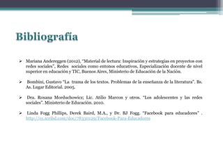  Mariana Andereggen (2012), “Material de lectura: Inspiración y estrategias en proyectos con
redes sociales”, Redes sociales como entonos educativos, Especialización docente de nivel
superior en educación y TIC, Buenos Aires, Ministerio de Educación de la Nación.
 Bombini, Gustavo “La trama de los textos. Problemas de la enseñanza de la literatura”. Bs.
As. Lugar Editorial. 2005.
 Dra. Roxana Morduchowicz; Lic. Atilio Marcon y otros. “Los adolescentes y las redes
sociales”. Ministerio de Educación. 2010.
 Linda Fogg Phillips, Derek Baird, M.A., y Dr. BJ Fogg. “Facebook para educadores” .
http://es.scribd.com/doc/78330129/Facebook-Para-Educadores
 