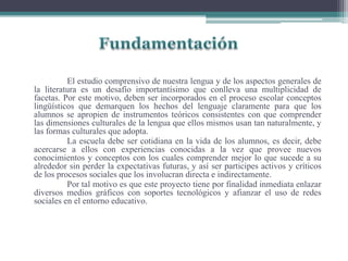 El estudio comprensivo de nuestra lengua y de los aspectos generales de
la literatura es un desafío importantísimo que conlleva una multiplicidad de
facetas. Por este motivo, deben ser incorporados en el proceso escolar conceptos
lingüísticos que demarquen los hechos del lenguaje claramente para que los
alumnos se apropien de instrumentos teóricos consistentes con que comprender
las dimensiones culturales de la lengua que ellos mismos usan tan naturalmente, y
las formas culturales que adopta.
La escuela debe ser cotidiana en la vida de los alumnos, es decir, debe
acercarse a ellos con experiencias conocidas a la vez que provee nuevos
conocimientos y conceptos con los cuales comprender mejor lo que sucede a su
alrededor sin perder la expectativas futuras, y así ser participes activos y críticos
de los procesos sociales que los involucran directa e indirectamente.
Por tal motivo es que este proyecto tiene por finalidad inmediata enlazar
diversos medios gráficos con soportes tecnológicos y afianzar el uso de redes
sociales en el entorno educativo.
 