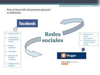 Para el desarrollo del presente proyecto
se utilizarán:
 Grupo cerrado.
 Distribución
de material de
lectura.
 Videos
tutoriales.
 Consultas.
 Selección de
trabajos
(votación)
 Publicación de
trabajos.
 Publicación de
trabajos
seleccionados.
 Presentación en la
muestra anual del
colegio.
 