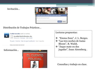 Invitación…
Distribución de Trabajos Prácticos…
Consultas y trabajo en clase.
Lecturas propuestas:
 “Emma Zunz”, J. L. Borges.
 “Las tres noches de Isaías
Bloom”, R. Walsh.
 “Jaque mate en dos
jugadas”, Isaac Aisemberg .Información…
 