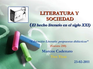 LITERATURA Y  SOCIEDAD ( El hecho literario en el siglo XXI) “ Educación Literaria: propuestas didácticas” (Garatu 210)   Marcos Cadenato   Tres Tizas 23-02-2011 