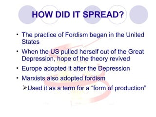 HOW DID IT SPREAD? The practice of Fordism began in the United States When the US pulled herself out of the Great Depression, hope of the theory revived Europe adopted it after the Depression Marxists also adopted fordism Used it as a term for a “form of production” 