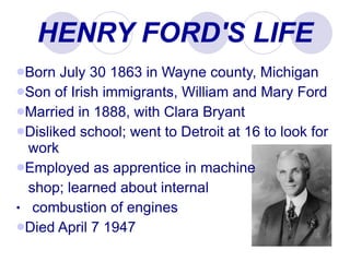 HENRY FORD'S LIFE Born July 30 1863 in Wayne county, Michigan Son of Irish immigrants, William and Mary Ford Married in 1888, with Clara Bryant  Disliked school; went to Detroit at 16 to look for    work Employed as apprentice in machine    shop; learned about internal  combustion of engines Died April 7 1947 