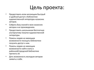 Цель проекта: Предоставить всем желающим быстрый и удобный доступ к библиотеке художественной литературы казахских авторов. Собрать базу знаний о всех казахских авторах и их произведениях. Предоставить школьникам бесплатную альтернативу покупке художественной литературы. Помочь людям не имеющим возможности посещать библиотеки получить доступ к ним. Помочь людям не имеющим возможности найти книгу в районной/городской библиотеке прочесть её. Дать возможность молодым авторам заявить о себе. 
