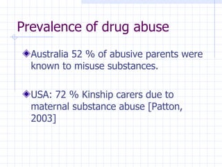 Prevalence of drug abuse Australia  52 % of abusive parents were known to misuse substances. USA: 72 % Kinship carers due to maternal substance abuse [Patton, 2003] 