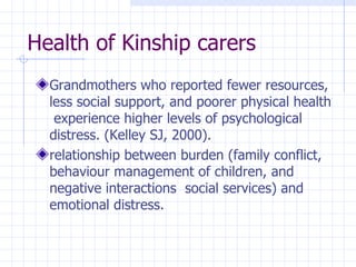 Health of Kinship carers Grandmothers who  reported fewer resources, less social support, and poorer physical health  experience higher levels of  psychological distress.  (Kelley SJ,  2000). relationship between burden (family conflict, behaviour management of children, and negative interactions  social services) and emotional  distress. 