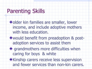 Parenting Skills older kin families are smaller, lower income, and include adoptive mothers with  less education. would benefit from preadoption  & post-adoption services to assist them grandmothers more difficulties when caring for boys  & white Kinship carers receive less supervision and fewer services  than non-kin carers. 