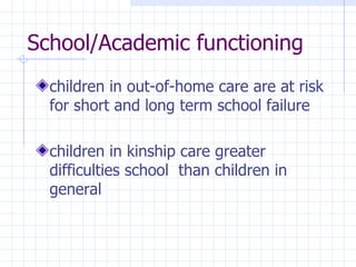 School/Academic functioning children in  out-of-home care are at risk for short and long term  school failure children in kinship care greater difficulties school  than children in general 