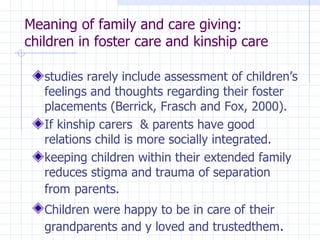 Meaning of family and care giving: children in foster care and kinship care studies rarely include  assessment of children’s feelings and thoughts regarding  their foster placements (Berrick, Frasch and Fox, 2000). If kinship carers  & parents have good relations child is more  socially integrated. keeping children within their  extended family reduces stigma and trauma of  separation from   parents. Children  were happy to be in care of   their grandparents and y loved and trustedthem . 
