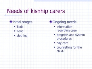 Needs of kisnhip carers initial stages Beds Food clothing Ongoing needs information regarding case progress and system procedures day care counselling for the child.  